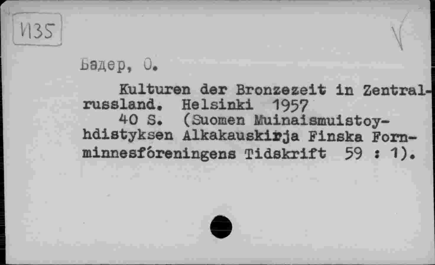 ﻿H3S
х .. >
ьадер, 0.
Kulturen der Bronzezeit in Zentralrussland, Helsinki 1957
40 S. (Suomen Muinaismuistoy-hdistyksen Alkakauskirja Finska Forn-minnesforeningens Tidskrift 59 s 1).